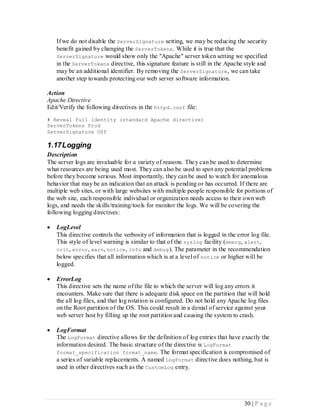 If we do not disable the ServerSignature setting, we may be reducing the security
    benefit gained by changing the ServerTokens. While it is true that the
    ServerSignature would show only the "Apache" server token setting we specified
    in the ServerTokens directive, this signature feature is still in the Apache style and
    may be an additional identifier. By removing the ServerSignature, we can take
    another step towards protecting our web server software information.

Action
Apache Directive
Edit/Verify the following directives in the httpd.conf file:
# Reveal full identity (standard Apache directive)
ServerTokens Prod
ServerSignature Off

1.17 Logging
Description
The server logs are invaluable for a variety of reasons. The y can be used to determine
what resources are being used most. They can also be used to spot any potential problems
before they become serious. Most importantly, they can be used to watch for anomalous
behavior that may be an indication that an attack is pending or has occurred. If there are
multiple web sites, or with large websites with multiple people responsible for portions of
the web site, each responsible individual or organization needs access to their own web
logs, and needs the skills/training/tools for monitor the logs. We will be covering the
following logging directives:

   LogLevel
    This directive controls the verbosity of information that is logged in the error log file.
    This style of level warning is similar to that of the syslog facility (emerg, alert,
    crit, error, warn, notice, info and debug ). The parameter in the recommendation
    below specifies that all information which is at a level of notice or higher will be
    logged.

   ErrorLog
    This directive sets the name of the file to which the server will log any errors it
    encounters. Make sure that there is adequate disk space on the partition that will hold
    the all log files, and that log rotation is configured. Do not hold any Apache log files
    on the Root partition of the OS. This could result in a denial of service against your
    web server host by filling up the root partition and causing the system to crash.

   LogFormat
    The LogFormat directive allows for the definition of log entries that have exactly the
    information desired. The basic structure of the directive is LogFormat
    format_specification format_name . The format specification is compromised of
    a series of variable replacements. A named LogFormat directive does nothing, but is
    used in other directives such as the CustomLog entry.




                                                                                  30 | P a g e
 