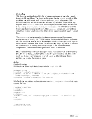    CustomLog
    This directive specifies both which file to log access attempts to and what type of
    format the file should use. The directive above says that the access_log file will be
    combined and will contain both referrer and user_agent information. This
    information will be use in a later section when we receive alerts for malicious http
    requests. The CustomLog directive is used to log requests to the server. Its structure
    is CustomLog logfile_name format_specification . The entry below uses the
    format specification name “combined”. The CustomLog directive is also valid in a
    virtual host context which means that different user requests can be logged by virtual
    host.

    The CustomLog directive can also pipe its output to a command, but this can
    represent a severe security risk. This is because the command will be executed as the
    user that started the Apache server. Remember - in order to listen on port 80, Apache
    must be started with root. That means that when the log output is piped to a command
    the command will be running with root privileges. If that command can be
    compromised, then the attacker has gained root access to the server.

    Make sure that there is adequate disk space on the partition that will hold the all log
    files. Do not hold any Apache log files on the Root partition of the OS. This could
    result in a denial of service against your web server host by filling up the root
    partition and causing the system to crash.

Action
Apache Directives
Edit/Verify the following bolded directives in the httpd.conf file

LogLevel notice
ErrorLog /var/log/httpd/error_log
LogFormat "%h %l %u %t "%r" %>s %b "%{Accept}i" "%{Referer}i"
"%{User-Agent}i"" combined
CustomLog /var/log/httpd/access_log combined

Edit/Verify the log rotation configuration, such as /etc/logrotate.d/httpd is in place
to rotate the logs.

/var/log/httpd/*log {
missingok
notifempty
sharedscripts
postrotate
/bin/kill –USR1 `cat /var/run/httpd.pid 2>/dev/null` 2> /dev/null ||
true
endscript
}

ModSecurity Alternative




                                                                                 31 | P a g e
 