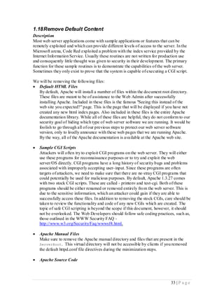 1.18 Remove Default Content
Description
Most web server applications come with sample applications or features that can be
remotely exploited and which can provide different levels of access to the server. In the
Microsoft arena, Code Red exploited a problem with the index service provided by the
Internet Information Service. Usually these routines are not written for production use
and consequently little thought was given to security in their development. The primary
function for these sample routines is to demonstrate the capabilities of the web server.
Sometimes they only exist to prove that the system is capable of executing a CGI script.

We will be removing the following files:
 Default HTML Files
  By default, Apache will install a number of files within the document root directory.
  These files are meant to be of assistance to the Web Admin after successfully
  installing Apache. Included in these files is the famous "Seeing this instead of the
  web site you expected?" page. This is the page that will be displayed if you have not
  created any new html index pages. Also included in these files is the entire Apache
  documentation library. While all of these files are helpful, they do not conform to our
  security goal of hiding which type of web server software we are running. It would be
  foolish to go through all of our previous steps to protect our web server software
  version, only to loudly announce with these web pages that we are running Apache.
  By the way, all of the Apache documentation is available at the Apache web site.

   Sample CGI Scripts
    Attackers will often try to exploit CGI programs on the web server. They will either
    use these programs for reconnaissance purposes or to try and exploit the web
    server/OS directly. CGI programs have a long history of security bugs and problems
    associated with improperly accepting user- input. Since these programs are often
    targets of attackers, we need to make sure that there are no stray CGI programs that
    could potentially be used for malicious purposes. By default, Apache 1.3.27 comes
    with two stock CGI scripts. These are called - printenv and test-cgi. Both of these
    programs should be either renamed or removed entirely fro m the web server. This is
    due to the sensitive information, which an attacker could gain if they are able to
    successfully access these files. In addition to removing the stock CGIs, care should be
    taken to review the functionality and code of any new CGIs which are created. The
    topic of safe CGI scripting is beyond the scope if this document, however, it should
    not be overlooked. The Web Developers should follow safe coding practices, such as,
    those outlined in the WWW Security FAQ -
    http://www.w3.org/Security/Faq/wwwsf4.html.

   Apache Manual Files
    Make sure to remove the Apache manual directory and files that are present in the
    ServerRoot. This virtual directory will not be accessible by clients if you removed
    the default httpd.conf file directives during the minimization steps.

   Apache Source Code




                                                                               33 | P a g e
 