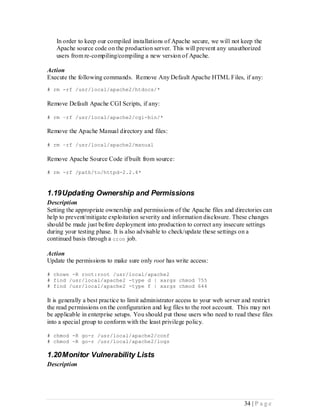 In order to keep our compiled installations of Apache secure, we will not keep the
   Apache source code on the production server. This will prevent any unauthorized
   users from re-compiling/compiling a new version of Apache.

Action
Execute the following commands. Remove Any Default Apache HTML Files, if any:
# rm -rf /usr/local/apache2/htdocs/*

Remove Default Apache CGI Scripts, if any:

# rm –rf /usr/local/apache2/cgi-bin/*

Remove the Apache Manual directory and files:

# rm –rf /usr/local/apache2/manual

Remove Apache Source Code if built from source:

# rm -rf /path/to/httpd-2.2.4*



1.19 Updating Ownership and Permissions
Description
Setting the appropriate ownership and permissions of the Apache files and directories can
help to prevent/mitigate exploitation severity and information disclosure. These changes
should be made just before deployment into production to correct any insecure settings
during your testing phase. It is also advisable to check/update these settings on a
continued basis through a cron job.

Action
Update the permissions to make sure only root has write access:

# chown -R root:root /usr/local/apache2
# find /usr/local/apache2 -type d | xargs chmod 755
# find /usr/local/apache2 -type f | xargs chmod 644

It is generally a best practice to limit administrator access to your web server and restrict
the read permissions on the configuration and log files to the root account. This may not
be applicable in enterprise setups. You should put those users who need to read these files
into a special group to conform with the least privilege policy.

# chmod -R go-r /usr/local/apache2/conf
# chmod -R go-r /usr/local/apache2/logs

1.20 Monitor Vulnerability Lists
Description




                                                                                 34 | P a g e
 