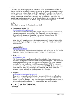 One of the most frustrating aspects of web attacks is that most can be prevented if the
appropriate patches are applied. Both OS and web server vendors are constantly issuing
patches in response to flaws found within their application’s code. Keeping abreast of
new patches can be a daunting task to say the least. To keep abreast of Issues specific to
Apache software and the operating system platform the individuals responsible for
security and/or administration of the server should subscribe to a notification service such
as those listed below that will alert them to newly discovered security issues.

Action
Subscribe to the appropriate Security Advisory List[2]

   Apache httpd mailing list
    http://httpd.apache.org/lists.html
    The main announcement mailing list is going to tell you whenever a new release of
    Apache comes out and about security fixes but doesn’t usually contain much
    information about the actual issues. Serious vulnerabilities tend to get their own
    advisories written up which also get posted to the announce list.

    Other lists such as the httpd developer list are also available but are generally high
    volume. The httpd developer list rarely contains any details or analysis of security
    issues anyway.

   Apache Web site
    http://httpd.apache.org/
    The web site doesn’t contain any more information than the mailing list. It’s hard to
    keep track of a site anyway, it’s not like you’d check it on a daily basis.

   CERT CC
    http://www.cert.org/
    The Computer Emergency Response Team Co-ordination Centre monitors security
    incidents – mostly focused on those that have a significant impact. CERT advisories
    are well researched and a good source of information, especially when CERT was
    notified of an issue in advance. Not all issues are notified to CERT so it cannot be
    relied upon as a sole source of information, and since CERT deal with issues across
    all products and operating systems they are not always able to give immediate
    updates. Even so, it is well worth subscribing to their alert lists.

   Bugtraq
    http://online.securityfocus.com/archive/1
    Bugtraq is a moderated security list that covers vulnerabilities in everything from
    Windows through Apache to hardware routers. Hence there is quite a bit of traffic on
    the list, expect 10+ posts a day. The information on Bugtraq isn’t always accurate or
    first-hand information and since it’s a moderated list there is often a delay.

1.21 Apply Applicable Patches
Description




                                                                                  35 | P a g e
 