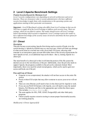 2 Level 2 Apache Benchmark Settings
Prudent Security Beyond the Minimum Level
Level 2 security configurations vary depending on network architecture and server
function. These are of greatest value to system administrators who have sufficient
security knowledge to apply them with consideration to the operating systems and
applications running in their particular environments.

Important – Level II Benchmark settings also differ from Level I settings in that you do
NOT have to apply all of the Level II settings to address each security issue. There are
settings, which are an either/or option. The reader should review all Level 2 settings
before determining which sections to implement. Level 2 settings expects the reader to
have sufficient knowledge of the security issues involved to determine the best option for
their environment.

2.1 Chroot
Description
This part focuses on preventing Apache from being used as a point of break- in to the
system hosting it. Apache by default runs as a non-root user, which will limit any damage
to what can be done as a normal user with a local shell. Of course, allowing what
amounts to an anonymous guest account falls rather short of the security requirements for
most Apache servers, so an additional step can be taken - that is, running Apache in a
chroot jail.

The main benefit of a chroot jail is that it will limit the portion of the file system the
daemon can see to the root directory of the jail. Additionally, since the jail only needs to
support Apache, the programs available in the jail can be extremely limited. Most
importantly, there is no need for setuid-root programs, which can be used to gain root
access and break out of the jail.

Pros and Cons of Chroot
    If apache is ever compromised, the attacker will not have access to the entire file
       system.
    Poorly written CGI scripts that may allow someone to access your server will not
       work.
    There are extra libraries you'll need to have in the chroot jail for Apache to work.
    If you use any Perl/CGI features with Apache, you will need to copy the needed
       binaries, Perl libraries and files to the appropriate spot within the chroot space.
       This includes /bin/mail, /bin/ls, etc…
    The same applies for SSL, PHP, LDAP, PostgresSQL and other third-party
       programs.
    Chroot usually requires extensive testing to ensure proper functionality/security
       are working properly.

ModSecurity’s Chroot Approach[4]




                                                                                 37 | P a g e
 