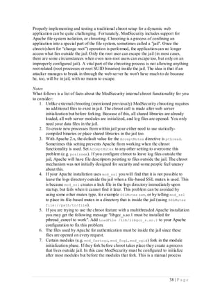 Properly implementing and testing a traditional chroot setup for a dynamic web
application can be quite challenging. Fortunately, ModSecurity includes support for
Apache file system isolation, or chrooting. Chrooting is a process of confining an
application into a special part of the file system, sometimes called a "jail". Once the
chroot (short for “change root”) operation is performed, the application can no longer
access what lies outside the jail. Only the root user can escape the jail (in most cases,
there are some circumstances when even non-root users can escape too, but only on an
improperly configured jail). A vital part of the chrooting process is not allowing anything
root related (root processes or root SUID binaries) inside the jail. The idea is that if an
attacker manages to break in through the web server he won't have much to do because
he, too, will be in jail, with no means to escape.

Notes
What follows is a list of facts about the ModSecurity internal chroot functionality for you
to consider:
    1. Unlike external chrooting (mentioned previously) ModSecurity chrooting requires
        no additional files to exist in jail. The chroot call is made after web server
        initialization but before forking. Because of this, all shared libraries are already
        loaded, all web server modules are initialized, and log files are opened. You only
        need your data files in the jail.
    2. To create new processes from within jail your either need to use statically-
        compiled binaries or place shared libraries in the jail too.
    3. With Apache 2.x, the default value for the AcceptMutex directive is pthread.
        Sometimes this setting prevents Apache from working when the chroot
        functionality is used. Set AcceptMutex to any other setting to overcome this
        problem (e.g. posixsem). If you configure chroot to leave log files outside the
        jail, Apache will have file descriptors pointing to files outside the jail. The chroot
        mechanism was not initially designed for security and some people feel uneasy
        about this.
    4. If your Apache installation uses mod_ssl you will find that it is not possible to
        leave the logs directory outside the jail when a file-based SSL mutex is used. This
        is because mod_ssl creates a lock file in the logs directory immediately upon
        startup, but fails when it cannot find it later. This problem can be avoided by
        using some other mutex type, for example SSLMutex sem, or by telling mod_ssl
        to place its file-based mutex in a directory that is inside the jail (using SSLMutex
        file://path/to/file ).
    5. If you are trying to use the chroot feature with a multithreaded Apache installation
        you may get the following message "libgcc_s.so.1 must be installed for
        pthread_cancel to work". Add LoadFile /lib/libgcc_s.so.1 to your Apache
        configuration to fix this problem.
    6. The files used by Apache for authentication must be inside the jail since these
        files are opened on every request.
    7. Certain modules (e.g. mod_fastcgi, mod_fcgi, mod_cgid) fork in the module
        initialization phase. If they fork before chroot takes place they create a process
        that lives outside jail. In this case ModSecurity must be configured to initialize
        after most modules but before the modules that fork. This is a manual process




                                                                                  38 | P a g e
 