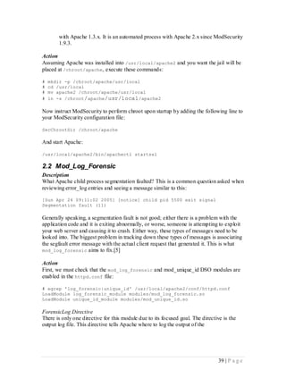 with Apache 1.3.x. It is an automated process with Apache 2.x since ModSecurity
       1.9.3.

Action
Assuming Apache was installed into /usr/local/apache2 and you want the jail will be
placed at /chroot/apache, execute these commands:

#   mkdir -p /chroot/apache/usr/local
#   cd /usr/local
#   mv apache2 /chroot/apache/usr/local
#   ln -s /chroot/ apache/usr/local /apache2

Now instruct ModSecurity to perform chroot upon startup by adding the following line to
your ModSecurity configuration file:

SecChrootDir /chroot/apache

And start Apache:

/usr/local/apache2/bin/apachectl startssl

2.2 Mod_Log_Forensic
Description
What Apache child process segmentation faulted? This is a common question asked when
reviewing error_log entries and seeing a message similar to this:

[Sun Apr 24 09:11:02 2005] [notice] child pid 5500 exit signal
Segmentation fault (11)

Generally speaking, a segmentation fault is not good; either there is a problem with the
application code and it is exiting abnormally, or worse, someone is attempting to exploit
your web server and causing it to crash. Either way, these types of messages need to be
looked into. The biggest problem in tracking down these types of messages is associating
the segfault error message with the actual client request that generated it. This is what
mod_log_forensic aims to fix.[5]

Action
First, we must check that the mod_log_forensic and mod_unique_id DSO modules are
enabled in the httpd.conf file:

# egrep 'log_forensic|unique_id' /usr/local/apache2/conf/httpd.conf
LoadModule log_forensic_module modules/mod_log_forensic.so
LoadModule unique_id_module modules/mod_unique_id.so

ForensicLog Directive
There is only one directive for this module due to its focused goal. The directive is the
output log file. This directive tells Apache where to log the output of the




                                                                                39 | P a g e
 