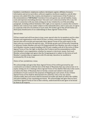 members, contributors, employees, authors, developers, agents, affiliates, licensors,
information and service providers, software suppliers, hardware suppliers, and all other
persons who aided CIS in the creation, development or maintenance of the Products or
Recommendations (“CIS Parties”) harmless from and against any and all liability, losses,
costs and expenses (including attorneys' fees and court costs) incurred by CIS or any CIS
Party in connection with any claim arising out of any violation by us of the preceding
paragraph, including without limitation CIS’s right, at our expense, to assume the exclusive
defense and control of any matter subject to this indemnification, and in such case, we agree
to cooperate with CIS in its defense of such claim. We further agree that all CIS Parties are
third-party beneficiaries of our undertakings in these Agreed Terms of Use.

Special rules.

CIS has created and will from time to time create special rules for its members and for other
persons and organizations with which CIS has a written contractual relationship. Those
special rules will override and supersede these Agreed Terms of Use with respect to the
users who are covered by the special rules. CIS hereby grants each CIS Security Consulting
or Software Vendor Member and each CIS Organizational User Member, but only so long as
such Member remains in good standing with CIS and complies with all of the terms of these
Agreed Terms of Use, the right to distribute the Products and Recommendations within
such Member’s own organization, whether by manual or electronic means. Each such
Member acknowledges and agrees that the foregoing grant is subject to the terms of such
Member’s membership arrangement with CIS and may, therefore, be modified or
terminated by CIS at any time.

Choice of law; jurisdiction; venue.

We acknowledge and agree that these Agreed Terms of Use will be governed by and
construed in accordance with the laws of the State of Maryland, that any action at law or in
equity arising out of or relating to these Agreed Terms of Use shall be filed only in the courts
located in the State of Maryland, that we hereby consent and submit to the personal
jurisdiction of such courts for the purposes of litigating any such action. If any of these
Agreed Terms of Use shall be determined to be unlawful, void, or for any reason
unenforceable, then such terms shall be deemed severable and shall not affect the validity
and enforceability of any remaining provisions. We acknowledge and agree that we have
read these Agreed Terms of Use in their entirety, understand them and agree to be bound
by them in all respects.




                                                                                     4 |P age
 