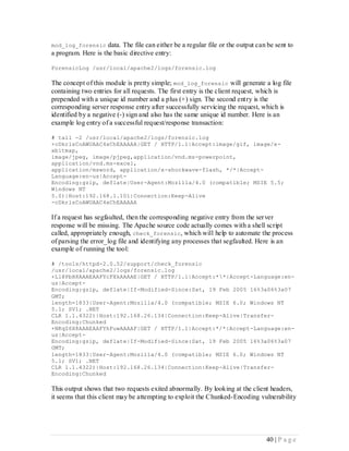 mod_log_forensic     data. The file can either be a regular file or the output can be sent to
a program. Here is the basic directive entry:

ForensicLog /usr/local/apache2/logs/forensic.log

The concept of this module is pretty simple; mod_log_forensic will generate a log file
containing two entries for all requests. The first entry is the client request, which is
prepended with a unique id number and a plus (+) sign. The second entry is the
corresponding server response entry after successfully servicing the request, which is
identified by a negative (-) sign and also has the same unique id number. Here is an
example log entry of a successful request/response transaction:

# tail -2 /usr/local/apache2/logs/forensic.log
+cDkrlsCoAWUAAC4xChEAAAAA|GET / HTTP/1.1|Accept:image/gif, image/x-
xbitmap,
image/jpeg, image/pjpeg,application/vnd.ms-powerpoint,
application/vnd.ms-excel,
application/msword, application/x-shockwave-flash, */*|Accept-
Language:en-us|Accept-
Encoding:gzip, deflate|User-Agent:Mozilla/4.0 (compatible; MSIE 5.5;
Windows NT
5.0)|Host:192.168.1.101|Connection:Keep-Alive
-cDkrlsCoAWUAAC4xChEAAAAA

If a request has segfaulted, then the corresponding negative entry from the ser ver
response will be missing. The Apache source code actually comes with a shell script
called, appropriately enough, check_forensic, which will help to automate the process
of parsing the error_log file and identifying any processes that segfaulted. Here is an
example of running the tool:

# /tools/httpd-2.0.52/support/check_forensic
/usr/local/apache2/logs/forensic.log
+Ll@PbH8AAAEAAFYcFXkAAAAE|GET / HTTP/1.1|Accept:**|Accept-Language:en-
us|Accept-
Encoding:gzip, deflate|If-Modified-Since:Sat, 19 Feb 2005 16%3a06%3a07
GMT;
length=1833|User-Agent:Mozilla/4.0 (compatible; MSIE 6.0; Windows NT
5.1; SV1; .NET
CLR 1.1.4322)|Host:192.168.26.134|Connection:Keep-Alive|Transfer-
Encoding:Chunked
+NKqZ6X8AAAEAAFYhFuwAAAAF|GET / HTTP/1.1|Accept:*/*|Accept-Language:en-
us|Accept-
Encoding:gzip, deflate|If-Modified-Since:Sat, 19 Feb 2005 16%3a06%3a07
GMT;
length=1833|User-Agent:Mozilla/4.0 (compatible; MSIE 6.0; Windows NT
5.1; SV1; .NET
CLR 1.1.4322)|Host:192.168.26.134|Connection:Keep-Alive|Transfer-
Encoding:Chunked

This output shows that two requests exited abnormally. By looking at the client headers,
it seems that this client may be attempting to exploit the Chunked-Encoding vulnerability




                                                                                  40 | P a g e
 