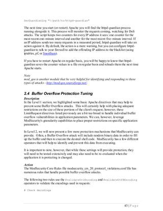 SecGuardianLog "|/path/to/httpd-guardian"

The next time you start (or restart) Apache you will find the httpd-guardian process
running alongside it. This process will monitor the requests coming, watching for DoS
attacks. The script keeps two counters for every IP address it sees: one counter for the
most recent one- minute interval and another for the most recent five- minute interval. If
an IP address sends too many requests in a measured period, httpd-guardian will take an
action against it. By default, the action is a mere warning, but you can configure httpd-
guardian to talk to your firewall to add the offending IP address to the blacklist (using
iptables, pf, or SnortSam).

If you have to restart Apache on regular basis, you will be happy to know that httpd-
guardian saves the counter values to a file on regular basis and reloads them the next time
Apache starts.

Note
mod_qos is another module that be very helpful for identifying and responding to these
types of attacks - http://mod-qos.sourceforge.net/.


2.4 Buffer Overflow Protection Tuning
Description
In the Level 1 section, we highlighted some basic Apache directives that may help to
prevent some Buffer Overflow attacks. This will certainly help with placing adequate
restrictions on the size of these portions of the client's request; however, these
LimitRequest directives listed previously are a bit too broad to handle individual buffer
overflow vulnerabilities in application parameters. We can, however, leverage
ModSecurity's granularity capabilities to place proper restrictions on specific application
parameters.

In Level 2, we will now present a few more protection mechanisms that ModSecurity can
provide. Often, a Buffer Overflow attack will include random binary data in order to fill
up the buffer and then to execute the desired shell code. ModSecurity has a few different
operators that will help to identify and prevent this data from executing.

It is important to note, however, that while these settings will provide protection, they
will need to be tested extensively and may also need to be re-evaluated when the
application it is protecting is changed.

Action
The ModSecurity Core Rules file modsecurity_crs_20_protocol_violations.conf file has
numerous rules that handle possible buffer overflow attacks.

The following two rules use the @validateUrlEncoding and @validateUtf8Encoding
operators to validate the encodings used in requests:

# Check decodings




                                                                                 43 | P a g e
 