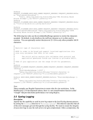 SecRule
REQUEST_FILENAME|ARGS|ARGS_NAMES|REQUEST_HEADERS|!REQUEST_HEADERS:Refer
er "@validateUrlEncoding" 
      "chain, deny,log,auditlog,status:400,msg:'URL Encoding Abuse
Attack Attempt',,id:'950107',severity:'4'"
SecRule
REQUEST_FILENAME|ARGS|ARGS_NAMES|REQUEST_HEADERS|!REQUEST_HEADERS:Refer
er "%(?![0-9a-fA-F]{2}|u[0-9a-fA-F]{4})"

SecRule
REQUEST_FILENAME|ARGS|ARGS_NAMES|REQUEST_HEADERS|!REQUEST_HEADERS:Refer
er "@validateUtf8Encoding" "deny,log,auditlog,status:400,msg:'UTF8
Encoding Abuse Attack Attempt',,id:'950801',severity:'4'"

The following two rules use the @validateByteRange operator to restrict the characters
accepted. By default, it only disallows the null byte character as it is often used in
evasions. You can optionally restrict this down to 32-126 to only allow printable ASCII
characters.

#
# Restrict type of characters sent
#
# NOTE In order to be broad and support localized applications this
# rule only validates that NULL Is not used.
#
#        The strict policy version also validates that protocol and
#        application generated fields are limited to printable ASCII.
#
# TODO If your application use the range 32-126 for parameters.
#
SecRule
REQUEST_FILENAME|REQUEST_HEADERS_NAMES|REQUEST_HEADERS|!REQUEST_HEADERS
:Referer 
      "@validateByteRange 1-255" 
      "deny,log,auditlog,status:400,msg:'Invalid character in
request',,id:'960018',severity:'4',t:urlDecodeUni,phase:1"

SecRule ARGS|ARGS_NAMES|REQUEST_HEADERS:Referer "@validateByteRange 1-
255" 
       "deny,log,auditlog,status:400,msg:'Invalid character in
request',,id:'960901',severity:'4',t:urlDecodeUni,phase:2"

Note
These examples use Regular Expressions to create rules for size restrictions. In the
ModSecurity 2.5.0 development release, there is a new transformation function called
“t:length” that provides better performance over using RegExs.

2.5 Syslog Logging
Description
Apache has the capability to send its error log output to the local Syslog daemon process
by setting the ErrorLog directive to “ErrorLog syslog ”. This directive specifies that all
of the error messages get sent through the syslog facility. We want to ensure the integrity
of your error logs in case the web server ever gets compromised. After a compromise, the




                                                                               44 | P a g e
 