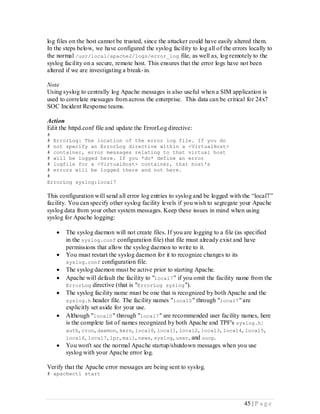 log files on the host cannot be trusted, since the attacker could have easily altered them.
In the steps below, we have configured the syslog facility to log all of the errors locally to
the normal /usr/local/apache2/logs/error_log file, as well as, log remotely to the
syslog facility on a secure, remote host. This ensures that the error logs have not been
altered if we are investigating a break- in.

Note
Using syslog to centrally log Apache messages is also useful when a SIM application is
used to correlate messages from across the enterprise. This data can be critical for 24x7
SOC Incident Response teams.

Action
Edit the httpd.conf file and update the ErrorLog directive:
#
# ErrorLog: The location of the error log file. If you do
# not specify an ErrorLog directive within a <VirtualHost>
# container, error messages relating to that virtual host
# will be logged here. If you *do* define an error
# logfile for a <VirtualHost> container, that host's
# errors will be logged there and not here.
#
ErrorLog syslog:local7

This configuration will send all error log entries to syslog and be logged with the “local7”
facility. You can specify other syslog facility levels if you wish to segregate your Apache
syslog data from your other system messages. Keep these issues in mind when using
syslog for Apache logging:

      The syslog daemon will not create files. If you are logging to a file (as specified
       in the syslog.conf configuration file) that file must already exist and have
       permissions that allow the syslog daemon to write to it.
      You must restart the syslog daemon for it to recognize changes to its
       syslog.conf configuration file.
      The syslog daemon must be active prior to starting Apache.
      Apache will default the facility to "local7 " if you omit the facility name from the
       ErrorLog directive (that is "ErrorLog syslog ").
      The syslog facility name must be one that is recognized by both Apache and the
       syslog.h header file. The facility names "local0 " through "local7 " are
       explicitly set aside for your use.
      Although "local0 " through "local7 " are recommended user facility names, here
       is the complete list of names recognized by both Apache and TPF's syslog.h :
       auth, cron, daemon, kern, local0, local1, local2, local3, local4, local5,
       local6, local7, lpr, mail, news, syslog, user, and uucp.
      You won't see the normal Apache startup/shutdown messages when you use
       syslog with your Apache error log.

Verify that the Apache error messages are being sent to syslog.
# apachectl start




                                                                                  45 | P a g e
 