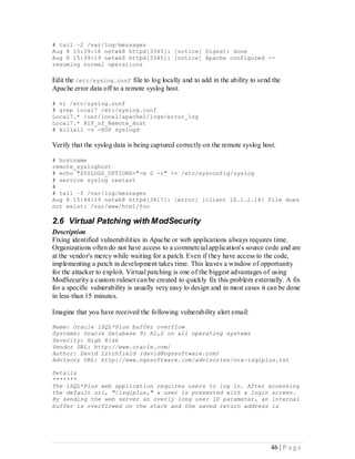# tail –2 /var/log/messages
Aug 8 15:39:18 netwk8 httpd[3345]: [notice] Digest: done
Aug 8 15:39:19 netwk8 httpd[3345]: [notice] Apache configured --
resuming normal operations

Edit the /etc/syslog.conf file to log locally and to add in the ability to send the
Apache error data off to a remote syslog host.

# vi /etc/syslog.conf
# grep local7 /etc/syslog.conf
Local7.* /usr/local/apache2/logs/error_log
Local7.* @IP_of_Remote_Host
# killall -v -HUP syslogd

Verify that the syslog data is being captured correctly on the remote syslog host.

# hostname
remote_sysloghost
# echo "SYSLOGD_OPTIONS="-m 0 -r" >> /etc/sysconfig/syslog
# service syslog restart
#
# tail –f /var/log/messages
Aug 8 15:44:19 netwk8 httpd[3417]: [error] [client 10.1.2.16] File does
not exist: /var/www/html/foo

2.6 Virtual Patching with ModSecurity
Description
Fixing identified vulnerabilities in Apache or web applications always requires time.
Organizations often do not have access to a commercial application's source code and are
at the vendor's mercy while waiting for a patch. Even if they have access to the code,
implementing a patch in development takes time. This leaves a window of opportunity
for the attacker to exploit. Virtual patching is one of the biggest advantages of using
ModSecurity a custom ruleset can be created to quickly fix this problem externally. A fix
for a specific vulnerability is usually very easy to design and in most cases it can be done
in less than 15 minutes.

Imagine that you have received the following vulnerability alert email:

Name: Oracle iSQL*Plus buffer overflow
Systems: Oracle Database 9i R1,2 on all operating systems
Severity: High Risk
Vendor URL: http://www.oracle.com/
Author: David Litchfield (david@ngssoftware.com)
Advisory URL: http://www.ngssoftware.com/advisories/ora-isqlplus.txt

Details
*******
The iSQL*Plus web application requires users to log in. After accessing
the default url, "/isqlplus," a user is presented with a login screen.
By sending the web server an overly long user ID parameter, an internal
buffer is overflowed on the stack and the saved return address is




                                                                                 46 | P a g e
 