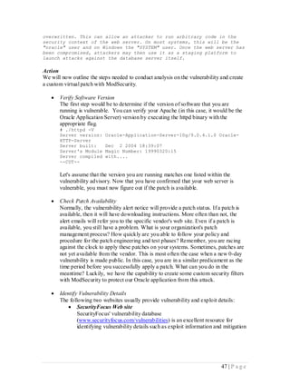 overwritten. This can allow an attacker to run arbitrary code in the
security context of the web server. On most systems, this will be the
"oracle" user and on Windows the "SYSTEM" user. Once the web server has
been compromised, attackers may then use it as a staging platform to
launch attacks against the database server itself.

Action
We will now outline the steps needed to conduct analysis on the vulnerability and create
a custom virtual patch with ModSecurity.

      Verify Software Version
       The first step would be to determine if the version of software that you are
       running is vulnerable. You can verify your Apache (in this case, it would be the
       Oracle Application Server) version by executing the httpd binary with the
       appropriate flag.
       # ./httpd -V
       Server version:     Oracle-Application-Server-10g/9.0.4.1.0 Oracle-
       HTTP-Server
       Server built:       Dec 2 2004 18:39:07
       Server's Module     Magic Number: 19990320:15
       Server compiled     with....
       --CUT--

       Let's assume that the version you are running matches one listed within the
       vulnerability advisory. Now that you have confirmed that your web server is
       vulnerable, you must now figure out if the patch is available.

      Check Patch Availability
       Normally, the vulnerability alert notice will provide a patch status. If a patch is
       available, then it will have downloading instructions. More often than not, the
       alert emails will refer you to the specific vendor's web site. Even if a patch is
       available, you still have a problem. What is your organization's patch
       management process? How quickly are you able to follow your policy and
       procedure for the patch engineering and test phases? Remember, you are racing
       against the clock to apply these patches on your systems. Sometimes, patches are
       not yet available from the vendor. This is most often the case when a new 0-day
       vulnerability is made public. In this case, you are in a similar predicament as the
       time period before you successfully apply a patch. What can you do in the
       meantime? Luckily, we have the capability to create some custom security filters
       with ModSecurity to protect our Oracle application from this attack.

      Identify Vulnerability Details
       The following two websites usually provide vulnerability and exploit details:
            SecurityFocus Web site
               SecurityFocus' vulnerability database
               (www.securityfocus.com/vulnerabilities) is an excellent resource for
               identifying vulnerability details such as exploit information and mitigation




                                                                               47 | P a g e
 