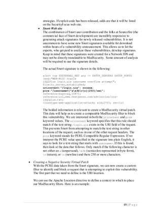 strategies. If exploit code has been released, odds are that it will be listed
            on the SecurityFocus web site.
           Snort Web site
            The combination of Snort user contribution and the folks at Sourcefire (the
            commercial face of Snort development) are incredibly responsive to
            generating attack signatures for newly released vulnerabilities. It is not
            uncommon to have some new Snort signatures available for download
            within hours of a vulnerability announcement. This allows us to let the
            experts, who get paid to analyze these vulnerabilities, develop signatures.
            Keep in mind that these signatures were created for a Network IDS and
            may not be directly translatable to ModSecurity. Some amount of analysis
            will be required to use the signature details.

            The actual Snort signature is shown in the following:

            alert tcp $EXTERNAL_NET any -> $HTTP_SERVERS $HTTP_PORTS
            (msg:"WEB-MISC Oracle
            iSQLPlus login.uix username overflow attempt";
            flow:to_server,established;
            uricontent:"/login.uix"; nocase;
            pcre:"/username=[^&x3brn]{250}/smi";
            reference:bugtraq,10871;
            reference:url,www.nextgenss.com/advisories/ora-
            isqlplus.txt;
            classtype:web-application-attack; sid:2703; rev:1;)

            The bolded information is relevant to create a ModSecurity virtual patch.
            This data will help us to create a comparable ModSecurity filter to block
            this vulnerability. We are interested in both the uricontent and pcre
            keyword values. The uricontent keyword specifies that this rule should
            match if the text string /login.uix exists in the URI field of the request.
            This prevents Snort from attempting to match the text string in other
            locations of the request, such as in one of the other request headers. The
            pcre keyword stands for PERL Compatible Regular Expression. If we
            interpret the PCRE value specified in the signature into plain English, it
            says to look for a text string that starts with username=. If this is found,
            then look at the data that follows. Only match if the following character is
            not either an & (ampersand), x3b (semicolon represented in byte form),
            r (return), or n (newline) and there 250 or more characters.

   Creating a Negative Security Virtual Patch
    With the PCRE data taken from the Snort signature, we can now create a custom
    filter to identify and block a request that is attempting to exploit this vulnerability.
    The first part that we need to define is the URI location.

    We can use the Apache Location directive to define a context in which to place
    our ModSecurity filters. Here is an example:




                                                                                48 | P a g e
 