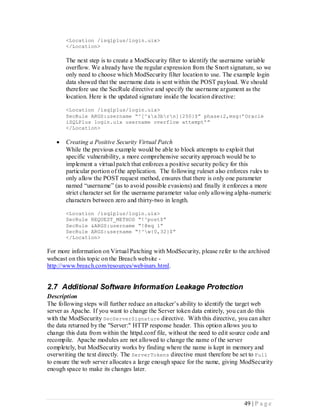 <Location /isqlplus/login.uix>
       </Location>

       The next step is to create a ModSecurity filter to identify the username variable
       overflow. We already have the regular expression from the Snort signature, so we
       only need to choose which ModSecurity filter location to use. The example login
       data showed that the username data is sent within the POST payload. We should
       therefore use the SecRule directive and specify the username argument as the
       location. Here is the updated signature inside the location directive:

       <Location /isqlplus/login.uix>
       SecRule ARGS:username “^[^&x3brn]{250}$” phase:2,msg:’Oracle
       iSQLPlus login.uix username overflow attempt’”
       </Location>

      Creating a Positive Security Virtual Patch
       While the previous example would be able to block attempts to exploit that
       specific vulnerability, a more comprehensive security approach would be to
       implement a virtual patch that enforces a positive security policy for this
       particular portion of the application. The following ruleset also enforces rules to
       only allow the POST request method, ensures that there is only one parameter
       named “username” (as to avoid possible evasions) and finally it enforces a more
       strict character set for the username parameter value only allowing alpha-numeric
       characters between zero and thirty-two in length.

       <Location /isqlplus/login.uix>
       SecRule REQUEST_METHOD “!^post$”
       SecRule &ARGS:username “!@eq 1”
       SecRule ARGS:username “!^w{0,32}$”
       </Location>

For more information on Virtual Patching with ModSecurity, please refer to the archived
webcast on this topic on the Breach website -
http://www.breach.com/resources/webinars.html.


2.7 Additional Software Information Leakage Protection
Description
The following steps will further reduce an attacker’s ability to identify the target web
server as Apache. If you want to change the Server token data entirely, you can do this
with the ModSecurity SecServerSignature directive. With this directive, you can alter
the data returned by the "Server:" HTTP response header. This option allows you to
change this data from within the httpd.conf file, without the need to edit source code and
recompile. Apache modules are not allowed to change the name of the server
completely, but ModSecurity works by finding where the name is kept in memory and
overwriting the text directly. The ServerTokens directive must therefore be set to Full
to ensure the web server allocates a large enough space for the name, giving ModSecurity
enough space to make its changes later.




                                                                               49 | P a g e
 