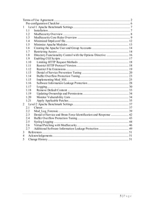 Terms of Use Agreement .................................................................................................... 2
  Pre-configuration Checklist ............................................................................................ 6
1 Level 1 Apache Benchmark Settings........................................................................... 7
  1.1 Installation ............................................................................................................ 7
  1.2 ModSecurity Overview ........................................................................................ 8
  1.3 ModSecurity Core Rules Overview ..................................................................... 9
  1.4 Minimized httpd.conf file................................................................................... 12
  1.5 Minimize Apache Modules ................................................................................ 13
  1.6 Creating the Apache User and Group Accounts ................................................ 14
  1.7 Restricting Access .............................................................................................. 14
  1.8 Directory Functionality Control with the Options Directive ............................. 16
  1.9 Enabling CGI Scripts ......................................................................................... 17
  1.10     Limiting HTTP Request Methods .................................................................. 18
  1.11     Restrict HTTP Protocol Version..................................................................... 18
  1.12     Restrict File Extensions .................................................................................. 19
  1.13     Denial of Service Prevention Tuning ............................................................. 20
  1.14     Buffer Overflow Protection Tuning................................................................ 23
  1.15     Implementing Mod_SSL ................................................................................ 25
  1.16     Software Information Leakage Protection ...................................................... 28
  1.17     Logging ........................................................................................................... 30
  1.18     Remove Default Content ................................................................................ 33
  1.19     Updating Ownership and Permissions ............................................................ 34
  1.20     Monitor Vulnerability Lists ............................................................................ 34
  1.21     Apply Applicable Patches............................................................................... 35
2 Level 2 Apache Benchmark Settings......................................................................... 37
  2.1 Chroot ................................................................................................................. 37
  2.2 Mod_Log_Forensic ............................................................................................ 39
  2.3 Denial of Service and Brute Force Identification and Response ....................... 42
  2.4 Buffer Overflow Protection Tuning ................................................................... 43
  2.5 Syslog Logging .................................................................................................. 44
  2.6 Virtual Patching with ModSecurity.................................................................... 46
  2.7 Additional Software Information Leakage Protection ....................................... 49
3 References.................................................................................................................. 51
4 Acknowledgements.................................................................................................... 51
5 Change History .......................................................................................................... 51




                                                                                                                  5 |P age
 