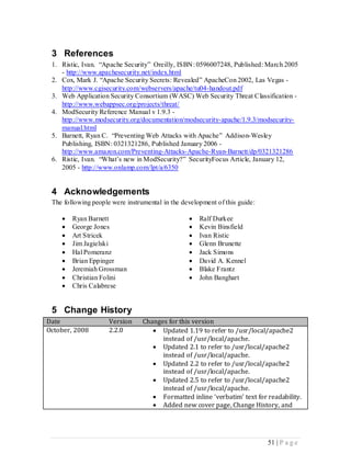 3 References
 1. Ristic, Ivan. “Apache Security” Oreilly, ISBN: 0596007248, Published: March 2005
    - http://www.apachesecurity.net/index.html
 2. Cox, Mark J. “Apache Security Secrets: Revealed” ApacheCon 2002, Las Vegas -
    http://www.cgisecurity.com/webservers/apache/tu04-handout.pdf
 3. Web Application Security Consortium (WASC) Web Security Threat Classification -
    http://www.webappsec.org/projects/threat/
 4. ModSecurity Reference Manual v 1.9.3 -
    http://www.modsecurity.org/documentation/modsecurity-apache/1.9.3/modsecurity-
    manual.html
 5. Barnett, Ryan C. “Preventing Web Attacks with Apache” Addison-Wesley
    Publishing, ISBN: 0321321286, Published January 2006 -
    http://www.amazon.com/Preventing-Attacks-Apache-Ryan-Barnett/dp/0321321286
 6. Ristic, Ivan. “What’s new in ModSecurity?” SecurityFocus Article, January 12,
    2005 - http://www.onlamp.com/lpt/a/6350


 4 Acknowledgements
 The following people were instrumental in the development of this guide:

       Ryan Barnett                                Ralf Durkee
       George Jones                                Kevin Binsfield
       Art Stricek                                 Ivan Ristic
       Jim Jagielski                               Glenn Brunette
       Hal Pomeranz                                Jack Simons
       Brian Eppinger                              David A. Kennel
       Jeremiah Grossman                           Blake Frantz
       Christian Folini                            John Banghart
       Chris Calabrese


 5 Change History
Date                 Version     Changes for this version
October, 2008        2.2.0           Updated 1.19 to refer to /usr/local/apache2
                                       instead of /usr/local/apache.
                                     Updated 2.1 to refer to /usr/local/apache2
                                       instead of /usr/local/apache.
                                     Updated 2.2 to refer to /usr/local/apache2
                                       instead of /usr/local/apache.
                                     Updated 2.5 to refer to /usr/local/apache2
                                       instead of /usr/local/apache.
                                     Formatted inline ‘verbatim’ text for readability.
                                     Added new cover page, Change History, and




                                                                            51 | P a g e
 