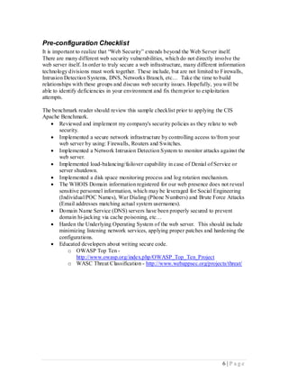 Pre-configuration Checklist
It is important to realize that “Web Security” extends beyond the Web Server itself.
There are many different web security vulnerabilities, which do not directly involve the
web server itself. In order to truly secure a web infrastructure, many different information
technology divisions must work together. These include, but are not limited to Firewalls,
Intrusion Detection Systems, DNS, Networks Branch, etc… Take the time to build
relationships with these groups and discuss web security issues. Hopefully, you will be
able to identify deficiencies in your environment and fix them prior to exploitation
attempts.

The benchmark reader should review this sample checklist prior to applying the CIS
Apache Benchmark.
    Reviewed and implement my company's security policies as they relate to web
       security.
    Implemented a secure network infrastructure by controlling access to/from your
       web server by using: Firewalls, Routers and Switches.
    Implemented a Network Intrusion Detection System to monitor attacks against the
       web server.
    Implemented load-balancing/failover capability in case of Denial of Service or
       server shutdown.
    Implemented a disk space monitoring process and log rotation mechanism.
    The WHOIS Domain information registered for our web presence does not reveal
       sensitive personnel information, which may be leveraged for Social Engineering
       (Individual POC Names), War Dialing (Phone Numbers) and Brute Force Attacks
       (Email addresses matching actual system usernames).
    Domain Name Service (DNS) servers have been properly secured to prevent
       domain hi-jacking via cache poisoning, etc…
    Harden the Underlying Operating System of the web server. This should include
       minimizing listening network services, applying proper patches and hardening the
       configurations.
    Educated developers about writing secure code.
           o OWASP Top Ten -
               http://www.owasp.org/index.php/OWASP_Top_Ten_Project
           o WASC Threat Classification - http://www.webappsec.org/projects/threat/




                                                                                 6 |P age
 