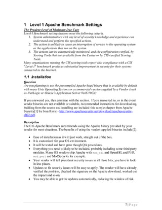 1 Level 1 Apache Benchmark Settings
The Prudent Level of Minimum Due Care
Level-I Benchmark settings/actions meet the following criteria.
   1. System administrators with any level of security knowledge and experience can
        understand and perform the specified actions.
   2. The action is unlikely to cause an interruption of service to the operating system
        or the applications that run on the system.
   3. The actions can be automatically monitored, and the configuration verified, by
        Scoring Tools that are available from the Center or by CIS-certified Scoring
        Tools.
Many organizations running the CIS scoring tools report that compliance with a CIS
"Level-1" benchmark produces substantial improvement in security for their systems
connected to the Internet.

1.1 Installation
Question
Are you planning to use the precompiled Apache httpd binary that is available by default
with many Unix Operating Systems or a commercial version supplied by a Vendor (such
as WebLogic or Oracle’s Application Server 9iAS/10G)?

If you answered yes, then continue with the section. If you answered no, or in the event
vendor binaries are not available or suitable, recommended instructions for downloading,
building from the source and installing are included this sample chapter from Apache
Security[1] by Ivan Ristic - http://www.apachesecurity.net/download/apachesecurity-
ch02.pdf.

Description
The CIS Apache Benchmark recommends using the Apache binary provided by your
vendor for most situations. The benefits of using the vendor supplied binaries include[2]:

      Ease of installation as it will just work, straight out of the box.
      It is customized for your OS environment.
      It will be tested and have gone though QA procedures.
      Everything you need is likely to be included, probably including some third party
       modules. Many OS vendors ship Apache with mod_ssl and OpenSSL and PHP,
       mod_perl and ModSecurity for example.
      Your vendor will tell you about security issues in all those bits, you have to look
       in less places.
      Updates to fix security issues will be easy to apply. The vendor will have already
       verified the problem, checked the signature on the Apache download, worked out
       the impact and so on.
      You may be able to get the updates automatically, reducing the window of risk.




                                                                                7 |P age
 