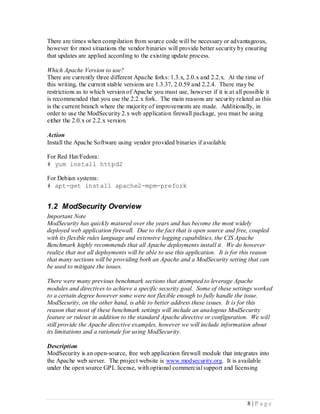 There are times when compilation from source code will be necessary or advantageous,
however for most situations the vendor binaries will provide better security by ensuring
that updates are applied according to the existing update process.

Which Apache Version to use?
There are currently three different Apache forks: 1.3.x, 2.0.x and 2.2.x. At the time of
this writing, the current stable versions are 1.3.37, 2.0.59 and 2.2.4. There may be
restrictions as to which version of Apache you must use, however if it is at all possible it
is recommended that you use the 2.2.x fork. The main reasons are security related as this
is the current branch where the majority of improvements are made. Additionally, in
order to use the ModSecurity 2.x web application firewall package, you must be using
either the 2.0.x or 2.2.x version.

Action
Install the Apache Software using vendor provided binaries if available

For Red Hat/Fedora:
# yum install httpd2

For Debian systems:
# apt-get install apache2-mpm-prefork


1.2 ModSecurity Overview
Important Note
ModSecurity has quickly matured over the years and has become the most widely
deployed web application firewall. Due to the fact that is open source and free, coupled
with its flexible rules language and extensive logging capabilities, the CIS Apache
Benchmark highly recommends that all Apache deployments install it. We do however
realize that not all deployments will be able to use this application. It is for this reason
that many sections will be providing both an Apache and a ModSecurity setting that can
be used to mitigate the issues.

There were many previous benchmark sections that attempted to leverage Apache
modules and directives to achieve a specific security goal. Some of these settings worked
to a certain degree however some were not flexible enough to fully handle the issue.
ModSecurity, on the other hand, is able to better address these issues. It is for this
reason that most of these benchmark settings will include an analogous ModSecurity
feature or ruleset in addition to the standard Apache directive or configuration. We will
still provide the Apache directive examples, however we will include information about
its limitations and a rationale for using ModSecurity.

Description
ModSecurity is an open-source, free web application firewall module that integrates into
the Apache web server. The project website is www.modsecurity.org. It is available
under the open source GPL license, with optional commercial support and licensing




                                                                                   8 |P age
 