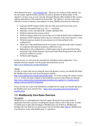 (from Breach Security – www.breach.com). There are two versions of the module, one
for each major Apache branch, and they are almost identical in functionality. In the
Apache 2 version, mod_security uses the advanced filtering API available in that version,
making interception of the response body possible. The Apache 2 version is also more
efficient in terms of memory consumption. In short, ModSecurity does the following:

      Intercepts HTTP requests before they are fully processed by the web server
      Intercepts the request body (e.g., the POST payload)
      Intercepts, stores, and optionally validates uploaded files
      Performs optional anti-evasion actions
      Performs request analysis by processing a set of rules defined in the configuration
      Intercepts HTTP responses before they are sent back to the client (Apache 2 only)
      Performs response analysis by processing a set of rules defined in the
       configuration
      Takes one of the predefined actions or executes an external script when a request
       or a response fails analysis (a process called detection)
      Depending on the configuration, a failed request may be prevented from being
       processed, and a failed response may be prevented from being seen by the client
       (a process called prevention)
      Performs audit logging

In this section, we will cover the essentials for installation and configuration. For a
detailed reference manual, visit the project documentation area at
http://www.modsecurity.org/documentation/.

Action
In order to ensure that you are using the latest and greatest version, you should download
the ModSecurity source code from the project website -
http://www.modsecurity.org/download/index.html. As of this writing, the current version
is 2.1.2. Follow the steps outlined in the Installation section of the Refere nce Manual -
http://www.modsecurity.org/documentation/modsecurity-apache/2.1.2/modsecurity2-
apache-reference.html#02-installation

If you run into any issues with installation, configuration or usage, you should sign up on
the ModSecurity users mail- list here - https://lists.sourceforge.net/lists/listinfo/mod-
security-users.

1.3 ModSecurity Core Rules Overview
Description
ModSecurity is a web application firewall engine. Being the Swiss army knife of
application firewalls it can do everything but requires rules to tell it what to do. In order
to enable users to take full advantage of ModSecurity out of the box, ModSecurity
includes the Core Rule Set, an open source rule set licensed under GPLv2. ModSecurity
Core Rule Set works with ModSecurity 2.1 and above.




                                                                                    9 |P age
 