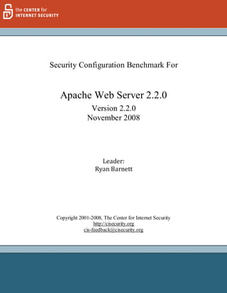 Security Configuration Benchmark For


  Apache Web Server 2.2.0
                Version 2.2.0
               November 2008




                    Leader:
                  Ryan Barnett




 Copyright 2001-2008, The Center for Internet Security
                  http://cisecurity.org
             cis-feedback@cisecurity.org




                                                         1 |P age
 
