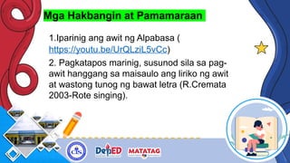 Mga Hakbangin at Pamamaraan
1.Iparinig ang awit ng Alpabasa (
https://youtu.be/UrQLziL5vCc)
2. Pagkatapos marinig, susunod sila sa pag-
awit hanggang sa maisaulo ang liriko ng awit
at wastong tunog ng bawat letra (R.Cremata
2003-Rote singing).
 