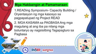 Mga Hakbangin at Pamamaraan
1.READing Symposium- Capacity Building /
Oryentasyon ng mga kasosyo sa
pagpapatupad ng Project READ
2. MGA KASAMA sa PAGBASA Ang mga
magulang at ang iba pa nilang mga
boluntaryo ay nagsisilbing Tagapagturo sa
Pagbasa
 