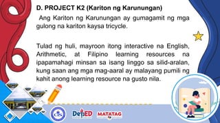 D. PROJECT K2 (Kariton ng Karunungan)
Ang Kariton ng Karunungan ay gumagamit ng mga
gulong na kariton kaysa tricycle.
Tulad ng huli, mayroon itong interactive na English,
Arithmetic, at Filipino learning resources na
ipapamahagi minsan sa isang linggo sa silid-aralan,
kung saan ang mga mag-aaral ay malayang pumili ng
kahit anong learning resource na gusto nila.
 