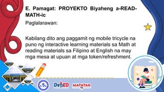 E. Pamagat: PROYEKTO Biyaheng a-READ-
MATH-ic
Paglalarawan:
Kabilang dito ang paggamit ng mobile tricycle na
puno ng interactive learning materials sa Math at
reading materials sa Filipino at English na may
mga mesa at upuan at mga token/refreshment.
 