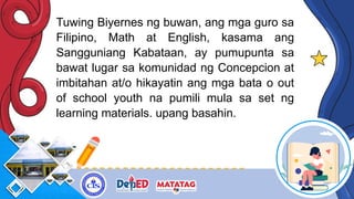 Tuwing Biyernes ng buwan, ang mga guro sa
Filipino, Math at English, kasama ang
Sangguniang Kabataan, ay pumupunta sa
bawat lugar sa komunidad ng Concepcion at
imbitahan at/o hikayatin ang mga bata o out
of school youth na pumili mula sa set ng
learning materials. upang basahin.
 