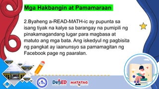 Mga Hakbangin at Pamamaraan
2.Byaheng a-READ-MATH-ic ay pupunta sa
isang tiyak na kalye sa barangay na pumipili ng
pinakamagandang lugar para magbasa at
matuto ang mga bata. Ang iskedyul ng pagbisita
ng pangkat ay iaanunsyo sa pamamagitan ng
Facebook page ng paaralan.
 