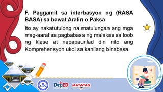 F. Paggamit sa interbasyon ng (RASA
BASA) sa bawat Aralin o Paksa
Ito ay nakatutulong na matulungan ang mga
mag-aaral sa pagbabasa ng malakas sa loob
ng klase at napapaunlad din nito ang
Komprehensyon ukol sa kanilang binabasa.
 