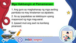 Mga Hakbangin at Pamamaraan
1. Ang guro ay maghahanap ng mga awiting
pambata na may kinalaman sa alpabeto.
2. Ito ay ipapalabas sa telebisyon upang
mapanood ng mga mag-aaral.
3. Ipaawit muli ang awit na kanilang
pinanood.
 