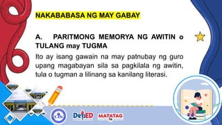 NAKABABASA NG MAY GABAY
A. PARITMONG MEMORYA NG AWITIN o
TULANG may TUGMA
Ito ay isang gawain na may patnubay ng guro
upang magabayan sila sa pagkilala ng awitin,
tula o tugman a lilinang sa kanilang literasi.
 