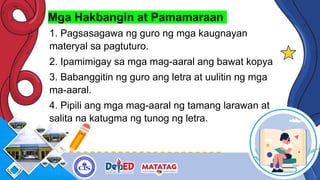 Mga Hakbangin at Pamamaraan
1. Pagsasagawa ng guro ng mga kaugnayan
materyal sa pagtuturo.
2. Ipamimigay sa mga mag-aaral ang bawat kopya
3. Babanggitin ng guro ang letra at uulitin ng mga
ma-aaral.
4. Pipili ang mga mag-aaral ng tamang larawan at
salita na katugma ng tunog ng letra.
 