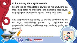 C. Paritmong Memorya sa Awitin
Ito ang isa sa madadaling gawain na makututulong sa
mga mag-aaral na malinang ang kanilang kasanayan
sa pagbigkas at pagkilala ng iba’t ibang mga salita.
Ang pag-aawit o pag-sabay sa awiting pambata ay isa
sa mga madadaling paraan ng pagkatuto sa
pagsasalita habang nalilinang ang kanilang galing sa
pag-awit
 