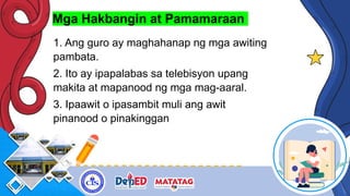 Mga Hakbangin at Pamamaraan
1. Ang guro ay maghahanap ng mga awiting
pambata.
2. Ito ay ipapalabas sa telebisyon upang
makita at mapanood ng mga mag-aaral.
3. Ipaawit o ipasambit muli ang awit
pinanood o pinakinggan
 