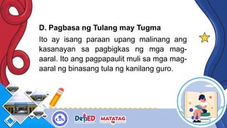 D. Pagbasa ng Tulang may Tugma
Ito ay isang paraan upang malinang ang
kasanayan sa pagbigkas ng mga mag-
aaral. Ito ang pagpapaulit muli sa mga mag-
aaral ng binasang tula ng kanilang guro.
 