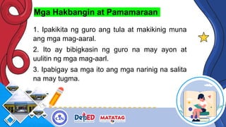 Mga Hakbangin at Pamamaraan
1. Ipakikita ng guro ang tula at makikinig muna
ang mga mag-aaral.
2. Ito ay bibigkasin ng guro na may ayon at
uulitin ng mga mag-aarl.
3. Ipabigay sa mga ito ang mga narinig na salita
na may tugma.
 