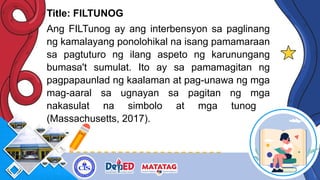 Title: FILTUNOG
Ang FILTunog ay ang interbensyon sa paglinang
ng kamalayang ponolohikal na isang pamamaraan
sa pagtuturo ng ilang aspeto ng karunungang
bumasa't sumulat. Ito ay sa pamamagitan ng
pagpapaunlad ng kaalaman at pag-unawa ng mga
mag-aaral sa ugnayan sa pagitan ng mga
nakasulat na simbolo at mga tunog
(Massachusetts, 2017).
 