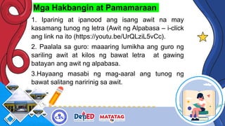 Mga Hakbangin at Pamamaraan
1. Iparinig at ipanood ang isang awit na may
kasamang tunog ng letra (Awit ng Alpabasa – i-click
ang link na ito (https://youtu.be/UrQLziL5vCc).
2. Paalala sa guro: maaaring lumikha ang guro ng
sariling awit at kilos ng bawat letra at gawing
batayan ang awit ng alpabasa.
3.Hayaang masabi ng mag-aaral ang tunog ng
bawat salitang naririnig sa awit.
 
