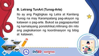 B. Letrang TunArt (Tunog-Arte)
Ito ay ang Pagbigkas ng Letra at Kanilang
Tunog na may Karampatang pag-aksyon ng
katawan o pag-arte. Bukod sa pagpapaunlad
ng kamalayang ponolohikal,nililinang din nito
ang pagkakaroon ng koordinasyon ng bibig
at katawan.
 