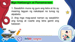 Mga Hakbangin at Pamamaraan
1. Sasabihin muna ng guro ang letra at ito ay
maaring lagyan ng nakalapat na tunog ng
alpabeto.
2. Ang mga mag-aaral naman ay sasabihin
ang tunog at i-aarte ang letra gamit ang
katawan
 