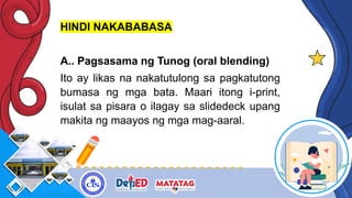 HINDI NAKABABASA
A.. Pagsasama ng Tunog (oral blending)
Ito ay likas na nakatutulong sa pagkatutong
bumasa ng mga bata. Maari itong i-print,
isulat sa pisara o ilagay sa slidedeck upang
makita ng maayos ng mga mag-aaral.
 
