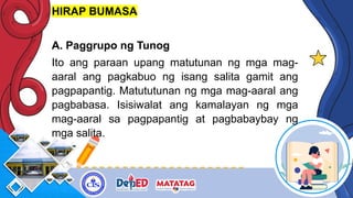 HIRAP BUMASA
A. Paggrupo ng Tunog
Ito ang paraan upang matutunan ng mga mag-
aaral ang pagkabuo ng isang salita gamit ang
pagpapantig. Matututunan ng mga mag-aaral ang
pagbabasa. Isisiwalat ang kamalayan ng mga
mag-aaral sa pagpapantig at pagbabaybay ng
mga salita.
 