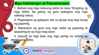 Mga Hakbangin at Pamamaraan
1. Balikan ang mga nabuong salita na nasa “Dingding ng
mga Salita” Sa gabay ng guro ipabigkas ang mga
salitang nabuo.
2. Pagkatapos ay gabayan sila na igrupo ang mga tunog
ng papantig.
3. Babasahin ng guro ang mga salita ng papantig at
ipaparinig ito sa mga mag-aaral.
4. Ipauulit sa mga bata ang mga pantig na narinig sa
nabuong salita.
 