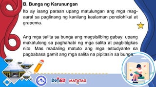 B. Bunga ng Karunungan
Ito ay isang paraan upang matulungan ang mga mag-
aaral sa paglinang ng kanilang kaalaman ponolohikal at
grapema.
Ang mga salita sa bunga ang magsisilbing gabay upang
makatulong sa paghahabi ng mga salita at pagbibigkas
nito. Mas madaling matuto ang mga estudyante sa
pagbabasa gamit ang mga salita na pipitasin sa bunga.
 