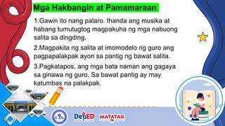 Mga Hakbangin at Pamamaraan
1.Gawin ito nang palaro. Ihanda ang musika at
habang tumutugtog magpakuha ng mga nabuong
salita sa dingding.
2.Magpakita ng salita at imomodelo ng guro ang
pagpapalakpak ayon sa pantig ng bawat salita.
3.Pagkatapos, ang mga bata naman ang gagaya
sa ginawa ng guro. Sa bawat pantig ay may
katumbas na palakpak.
 
