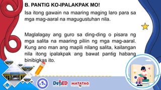 B. PANTIG KO-IPALAKPAK MO!
Isa itong gawain na maaring maging laro para sa
mga mag-aaral na magugustuhan nila.
Maglalagay ang guro sa ding-ding o pisara ng
mga salita na maaring piliin ng mga mag-aaral.
Kung ano man ang mapili nilang salita, kailangan
nila itong ipalakpak ang bawat pantig habang
binibigkas ito.
 