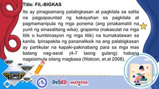 Title: FIL-BIGKAS
Ito ay pinagsamang palabigkasan at pagkilala sa salita
na pagpapaunlad ng kakayahan sa pagkilala at
pagmamanipula ng mga ponema (ang pinakamaliit na
yunit ng sinasalitang wika), grapema (nakasulat na mga
titik o kumbinasyon ng mga titik) na kumakatawan sa
kanila. Ipinapakita ng pananaliksik na ang palabigkasan
ay partikular na kapaki-pakinabang para sa mga mas
batang nag-aaral (4-7 taong gulang) habang
nagsisimula silang magbasa (Watcon, et.al 2008).
 